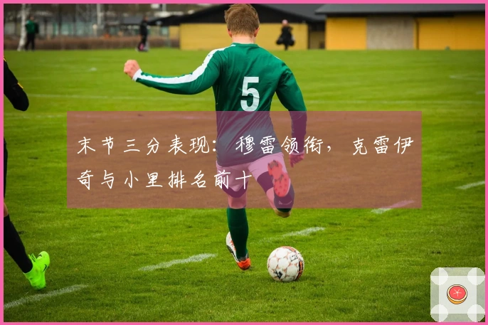 末节三分表现：穆雷领衔，克雷伊奇与小里排名前十