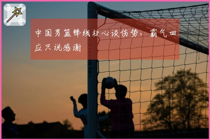 中国男篮锋线核心谈伤势，霸气回应只说感谢