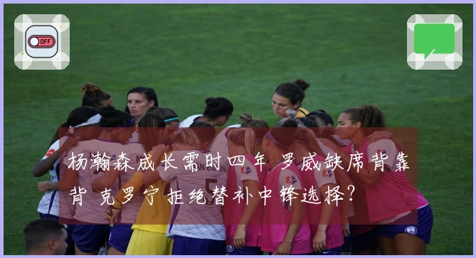 杨瀚森成长需时四年 罗威缺席背靠背 克罗宁拒绝替补中锋选择？