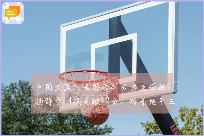 中国女篮：王思雨21分力克强敌，杨舒予14投贡献12分，对手绝平三分球
