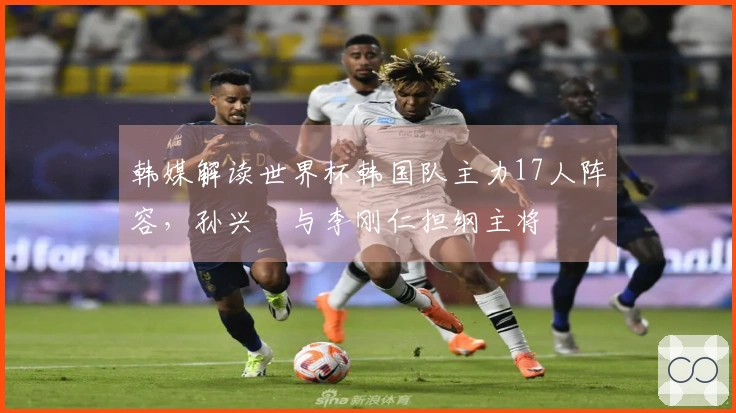 韩媒解读世界杯韩国队主力17人阵容，孙兴慜与李刚仁担纲主将