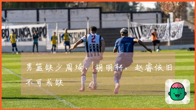 男篮缺少周琦、胡明轩，赵睿依旧不可或缺