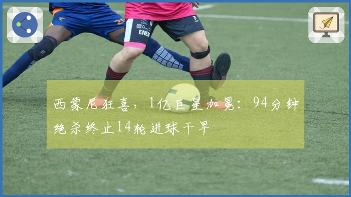 西蒙尼狂喜，1亿巨星加冕：94分钟绝杀终止14轮进球干旱