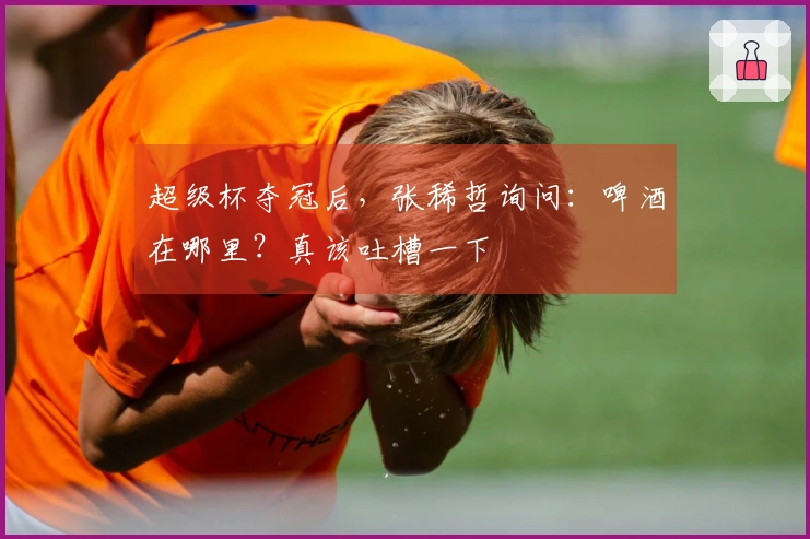 超级杯夺冠后，张稀哲询问：啤酒在哪里？真该吐槽一下