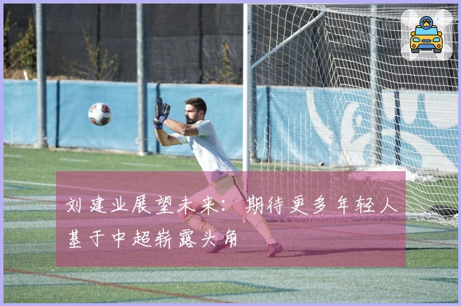 刘建业展望未来：期待更多年轻人基于中超崭露头角