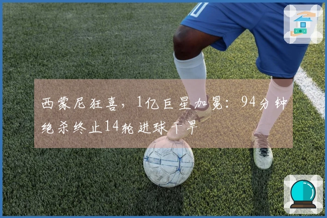 西蒙尼狂喜，1亿巨星加冕：94分钟绝杀终止14轮进球干旱