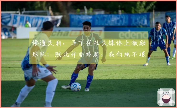 惨遭失利，马丁在社交媒体上激励球队：败北并非终局，我们绝不退缩