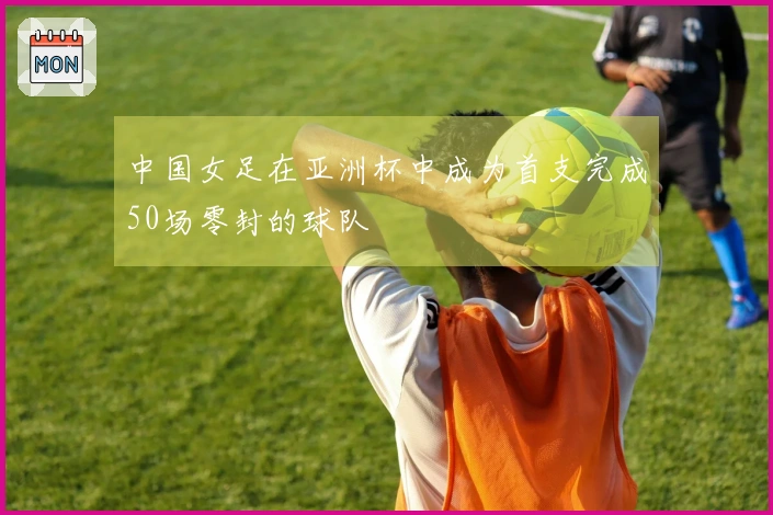 中国女足在亚洲杯中成为首支完成50场零封的球队