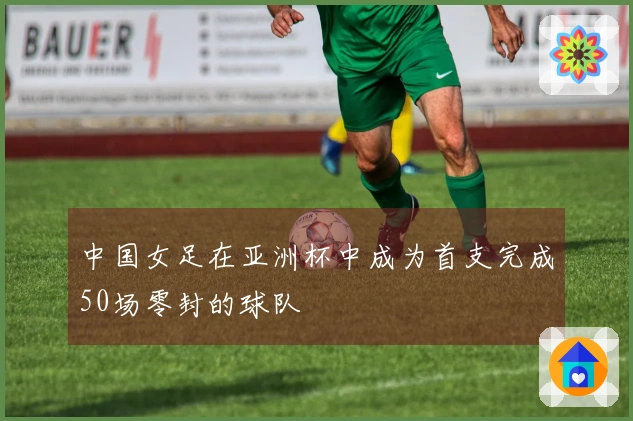中国女足在亚洲杯中成为首支完成50场零封的球队