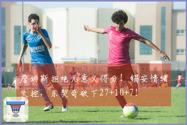 詹姆斯拒绝无意义得分！锡安情绪失控，东契奇砍下27+10+7！