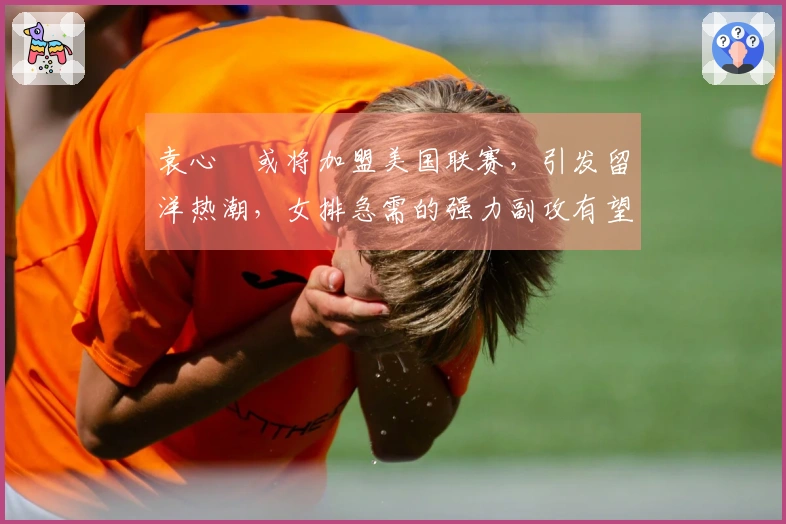 袁心玥或将加盟美国联赛，引发留洋热潮，女排急需的强力副攻有望回归！